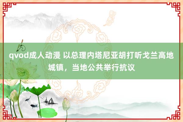 qvod成人动漫 以总理内塔尼亚胡打听戈兰高地城镇，当地公共举行抗议