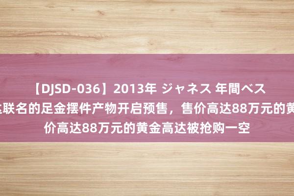 【DJSD-036】2013年 ジャネス 年間ベスト10 老凤祥与高达联名的足金摆件产物开启预售，售价高达88万元的黄金高达被抢购一空