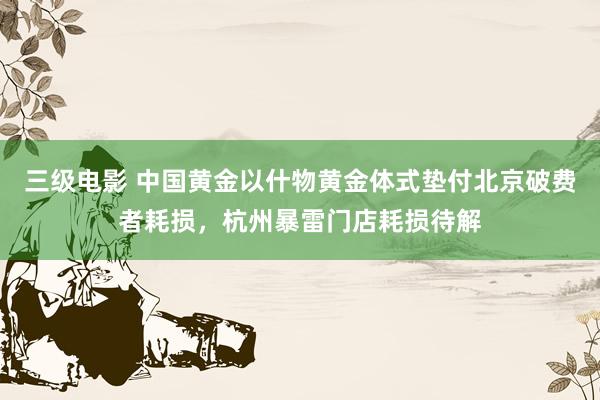 三级电影 中国黄金以什物黄金体式垫付北京破费者耗损，杭州暴雷门店耗损待解