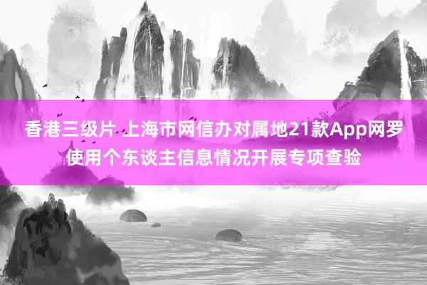 香港三级片 上海市网信办对属地21款App网罗使用个东谈主信息情况开展专项查验