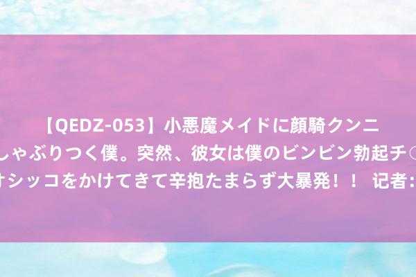 【QEDZ-053】小悪魔メイドに顔騎クンニを強要されオマ○コにしゃぶりつく僕。突然、彼女は僕のビンビン勃起チ○ポをしごき、聖水オシッコをかけてきて辛抱たまらず大暴発！！ 记者：米兰报价18岁后卫奥格布斯被拒，弗莱堡不准备出售这名球员