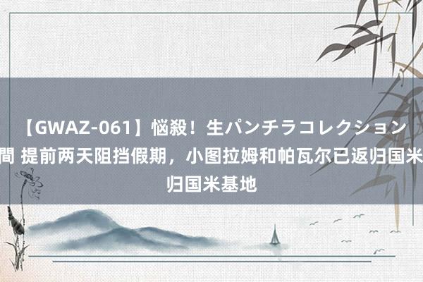 【GWAZ-061】悩殺！生パンチラコレクション 4時間 提前两天阻挡假期，小图拉姆和帕瓦尔已返归国米基地