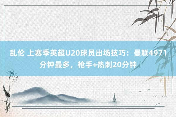 乱伦 上赛季英超U20球员出场技巧：曼联4971分钟最多，枪手+热刺20分钟