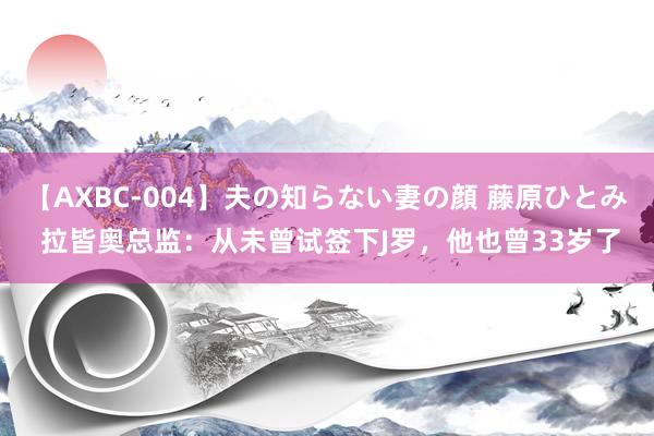 【AXBC-004】夫の知らない妻の顔 藤原ひとみ 拉皆奥总监：从未曾试签下J罗，他也曾33岁了