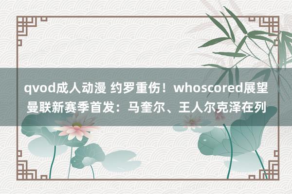 qvod成人动漫 约罗重伤！whoscored展望曼联新赛季首发：马奎尔、王人尔克泽在列