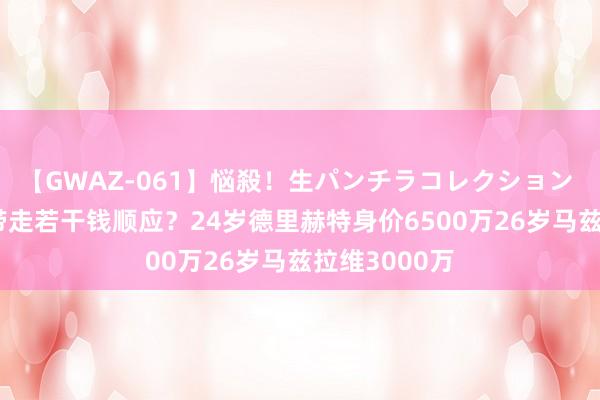 【GWAZ-061】悩殺！生パンチラコレクション 4時間 打包带走若干钱顺应？24岁德里赫特身价6500万26岁马兹拉维3000万