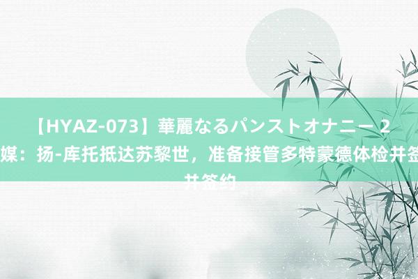 【HYAZ-073】華麗なるパンストオナニー 2 德媒：扬-库托抵达苏黎世，准备接管多特蒙德体检并签约