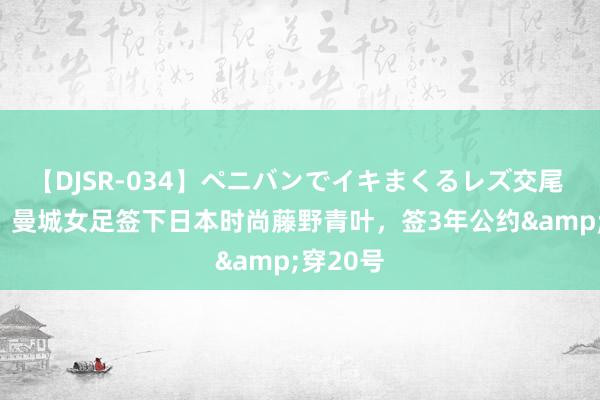 【DJSR-034】ペニバンでイキまくるレズ交尾 2 官方：曼城女足签下日本时尚藤野青叶，签3年公约&穿20号