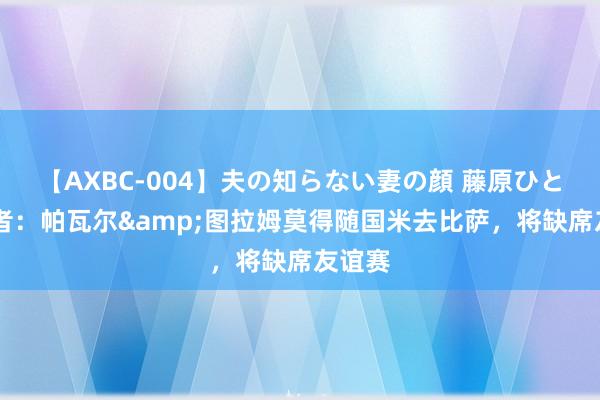 【AXBC-004】夫の知らない妻の顔 藤原ひとみ 记者：帕瓦尔&图拉姆莫得随国米去比萨，将缺席友谊赛