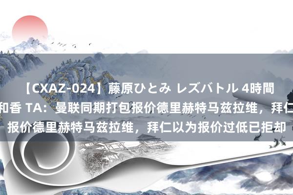 【CXAZ-024】藤原ひとみ レズバトル 4時間 feat.愛原さえ 早瀬和香 TA：曼联同期打包报价德里赫特马兹拉维，拜仁以为报价过低已拒却