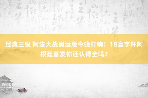 经典三级 阿法大战奥运版今晚打响！18寰宇杯阿根廷首发你还认得全吗？