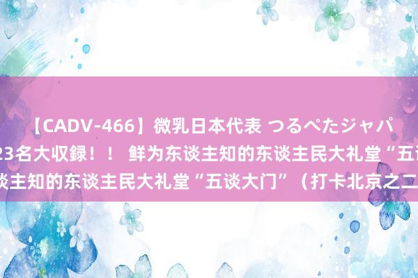 【CADV-466】微乳日本代表 つるぺたジャパン 8時間 最終メンバー23名大収録！！ 鲜为东谈主知的东谈主民大礼堂“五谈大门”（打卡北京之二）