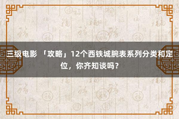 三级电影 「攻略」12个西铁城腕表系列分类和定位，你齐知谈吗？