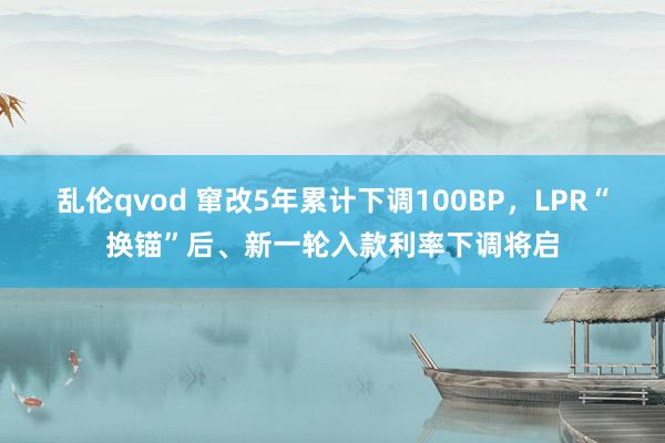 乱伦qvod 窜改5年累计下调100BP，LPR“换锚”后、新一轮入款利率下调将启