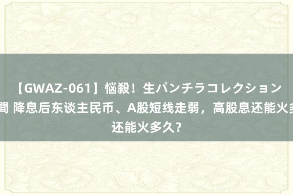 【GWAZ-061】悩殺！生パンチラコレクション 4時間 降息后东谈主民币、A股短线走弱，高股息还能火多久？