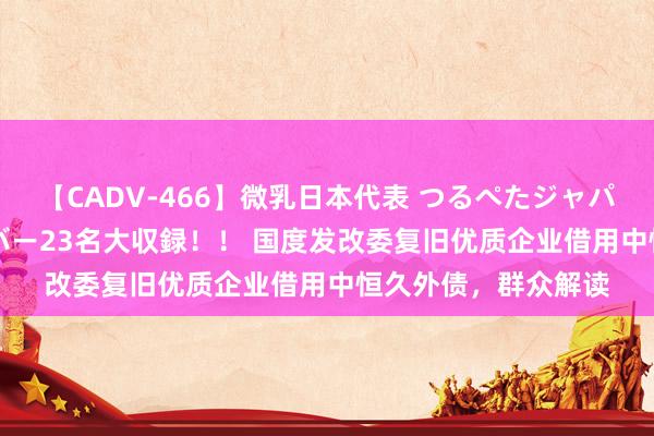 【CADV-466】微乳日本代表 つるぺたジャパン 8時間 最終メンバー23名大収録！！ 国度发改委复旧优质企业借用中恒久外债，群众解读