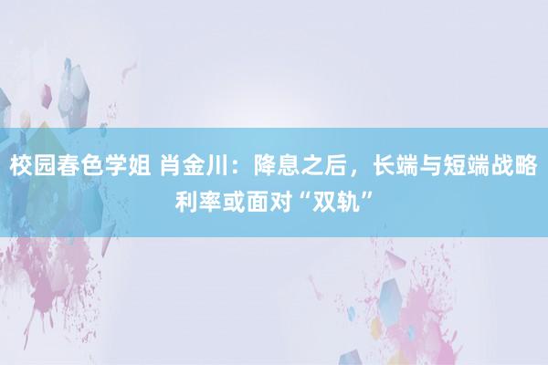 校园春色学姐 肖金川：降息之后，长端与短端战略利率或面对“双轨”