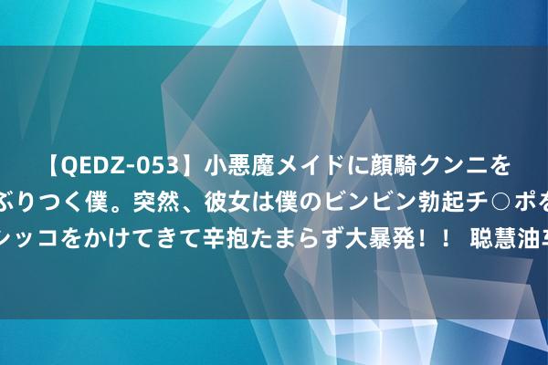 【QEDZ-053】小悪魔メイドに顔騎クンニを強要されオマ○コにしゃぶりつく僕。突然、彼女は僕のビンビン勃起チ○ポをしごき、聖水オシッコをかけてきて辛抱たまらず大暴発！！ 聪慧油车新选拔，全新别克昂科威Plus售22.99万起