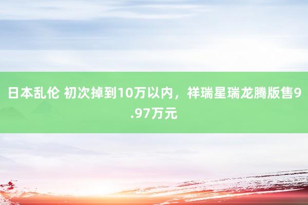 日本乱伦 初次掉到10万以内，祥瑞星瑞龙腾版售9.97万元