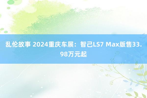 乱伦故事 2024重庆车展：智己LS7 Max版售33.98万元起