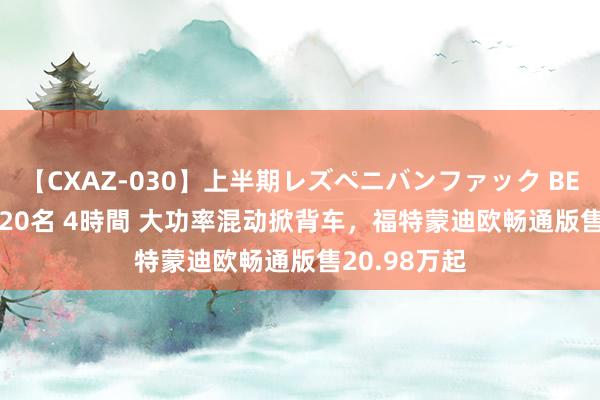 【CXAZ-030】上半期レズペニバンファック BEST10 10組20名 4時間 大功率混动掀背车，福特蒙迪欧畅通版售20.98万起