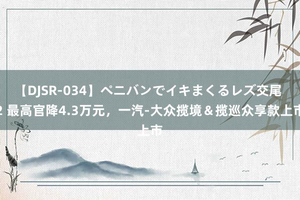 【DJSR-034】ペニバンでイキまくるレズ交尾 2 最高官降4.3万元，一汽-大众揽境＆揽巡众享款上市