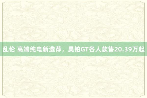 乱伦 高端纯电新遴荐，昊铂GT各人款售20.39万起