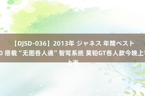 【DJSD-036】2013年 ジャネス 年間ベスト10 搭载“无图各人通”智驾系统 昊铂GT各人款今晚上市