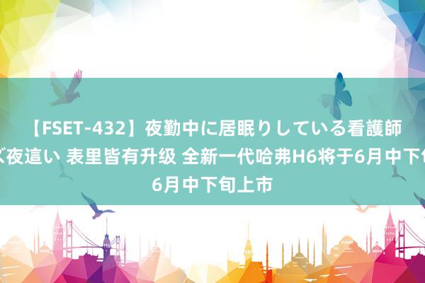 【FSET-432】夜勤中に居眠りしている看護師をレズ夜這い 表里皆有升级 全新一代哈弗H6将于6月中下旬上市