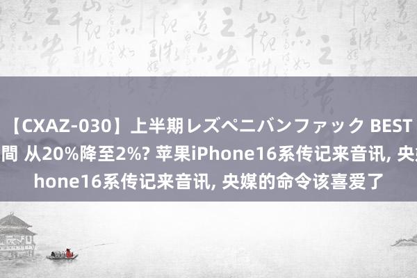 【CXAZ-030】上半期レズペニバンファック BEST10 10組20名 4時間 从20%降至2%? 苹果iPhone16系传记来音讯， 央媒的命令该喜爱了