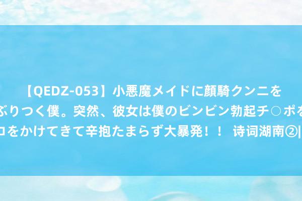 【QEDZ-053】小悪魔メイドに顔騎クンニを強要されオマ○コにしゃぶりつく僕。突然、彼女は僕のビンビン勃起チ○ポをしごき、聖水オシッコをかけてきて辛抱たまらず大暴発！！ 诗词湖南②| 唐珙曾路线汉寿写下的这首纪游诗，浮松感拉满！