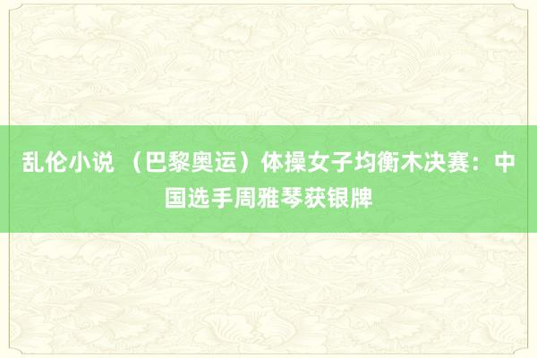 乱伦小说 （巴黎奥运）体操女子均衡木决赛：中国选手周雅琴获银牌