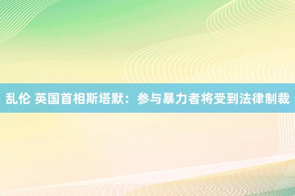 乱伦 英国首相斯塔默：参与暴力者将受到法律制裁