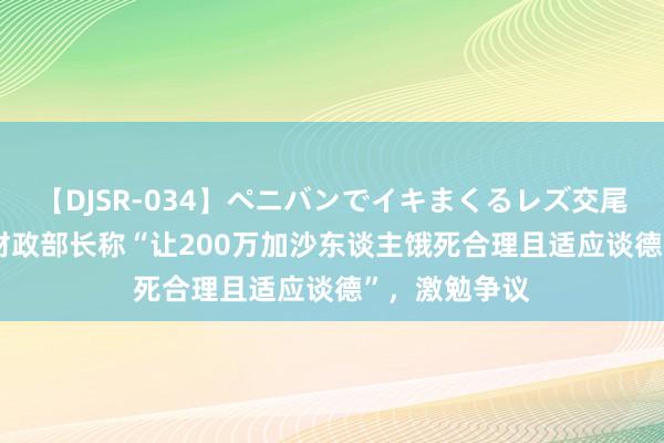 【DJSR-034】ペニバンでイキまくるレズ交尾 2 外媒：以财政部长称“让200万加沙东谈主饿死合理且适应谈德”，激勉争议