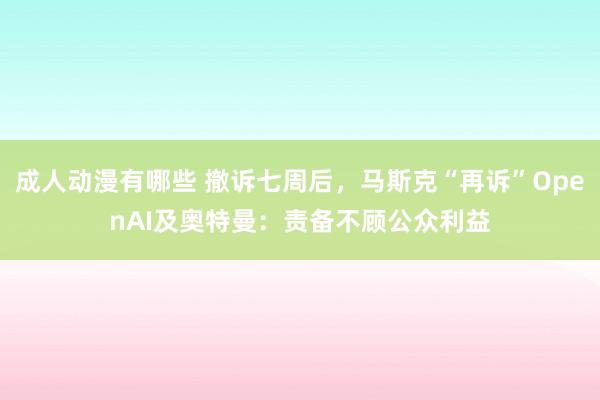 成人动漫有哪些 撤诉七周后，马斯克“再诉”OpenAI及奥特曼：责备不顾公众利益