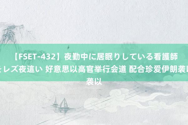 【FSET-432】夜勤中に居眠りしている看護師をレズ夜這い 好意思以高官举行会道 配合珍爱伊朗袭以