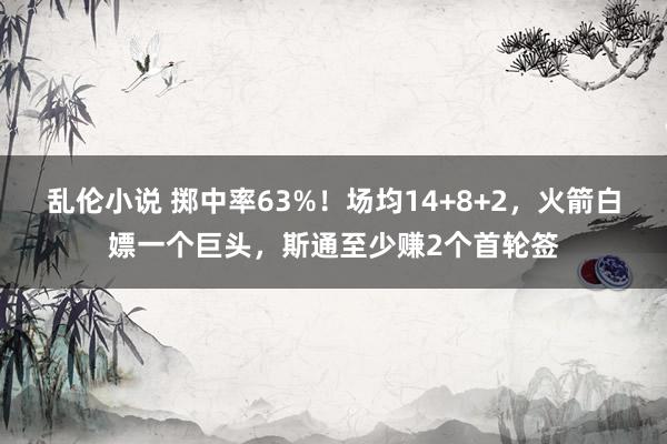 乱伦小说 掷中率63%！场均14+8+2，火箭白嫖一个巨头，斯通至少赚2个首轮签