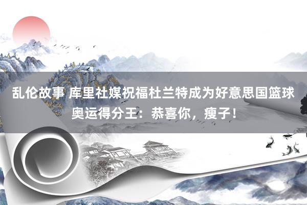 乱伦故事 库里社媒祝福杜兰特成为好意思国篮球奥运得分王：恭喜你，瘦子！