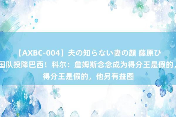 【AXBC-004】夫の知らない妻の顔 藤原ひとみ 好意思国队投降巴西！科尔：詹姆斯念念成为得分王是假的，他另有益图