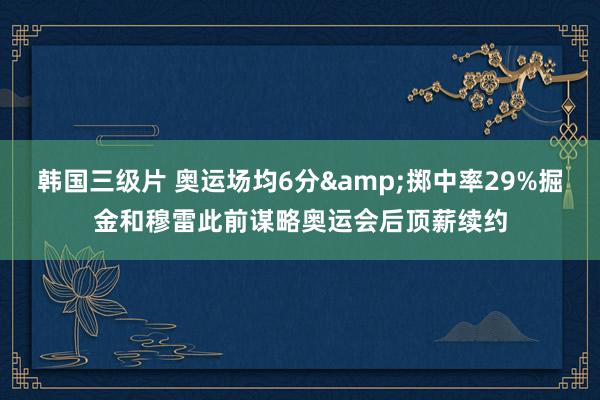 韩国三级片 奥运场均6分&掷中率29%掘金和穆雷此前谋略奥运会后顶薪续约