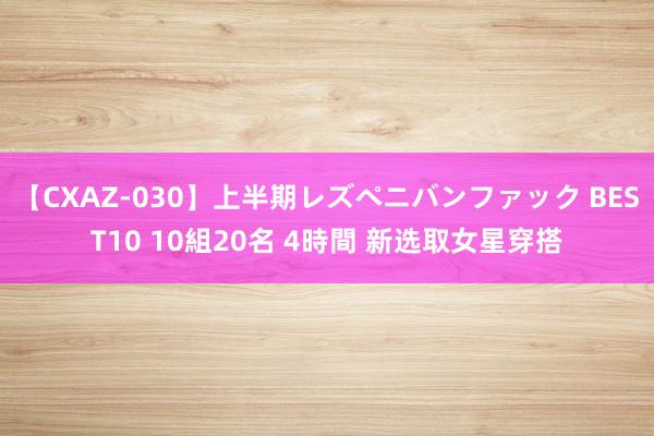 【CXAZ-030】上半期レズペニバンファック BEST10 10組20名 4時間 新选取女星穿搭