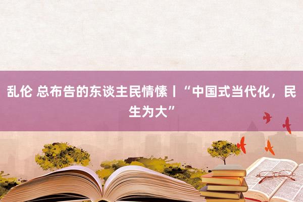 乱伦 总布告的东谈主民情愫丨“中国式当代化，民生为大”