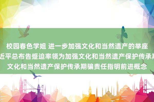 校园春色学姐 进一步加强文化和当然遗产的举座性、系统性保护——习近平总布告蹙迫率领为加强文化和当然遗产保护传承期骗责任指明前进概念