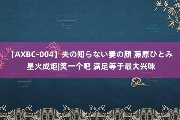 【AXBC-004】夫の知らない妻の顔 藤原ひとみ 星火成炬|笑一个吧 满足等于最大兴味