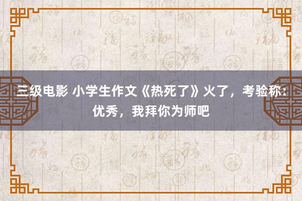 三级电影 小学生作文《热死了》火了，考验称：优秀，我拜你为师吧