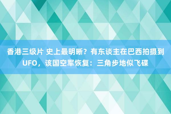 香港三级片 史上最明晰？有东谈主在巴西拍摄到UFO，该国空军恢复：三角步地似飞碟