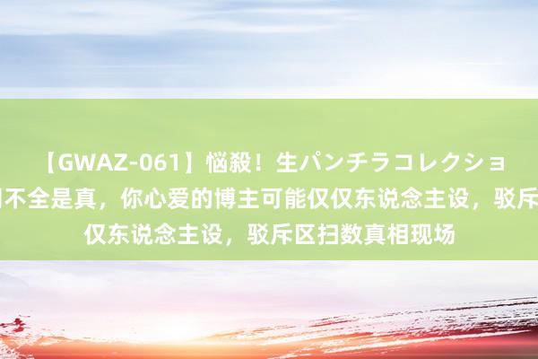 【GWAZ-061】悩殺！生パンチラコレクション 4時間 互联网不全是真，你心爱的博主可能仅仅东说念主设，驳斥区扫数真相现场