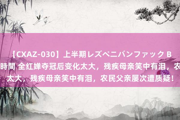 【CXAZ-030】上半期レズペニバンファック BEST10 10組20名 4時間 全红婵夺冠后变化太大，残疾母亲笑中有泪，农民父亲屡次遭质疑！