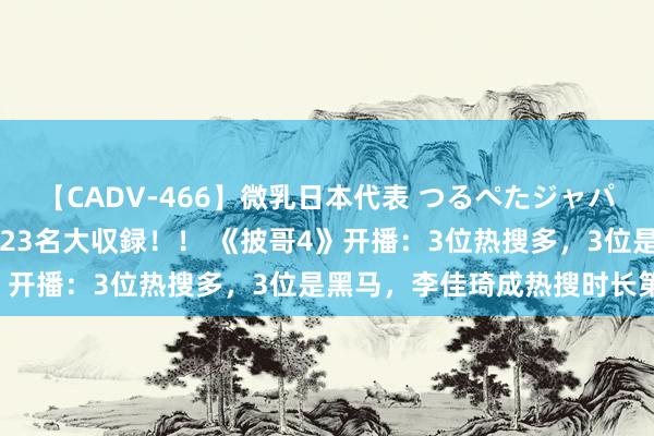 【CADV-466】微乳日本代表 つるぺたジャパン 8時間 最終メンバー23名大収録！！ 《披哥4》开播：3位热搜多，3位是黑马，李佳琦成热搜时长第一