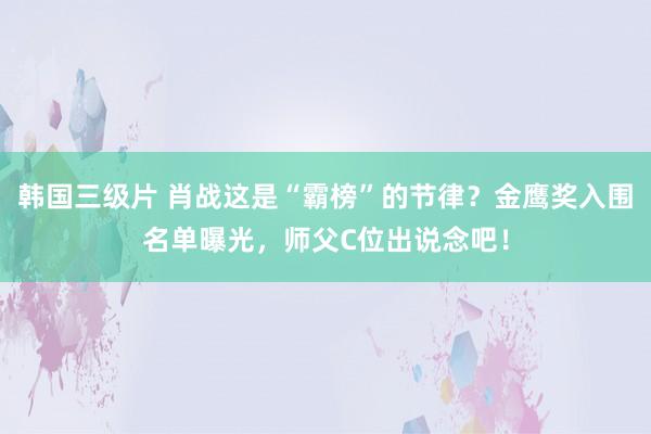 韩国三级片 肖战这是“霸榜”的节律？金鹰奖入围名单曝光，师父C位出说念吧！